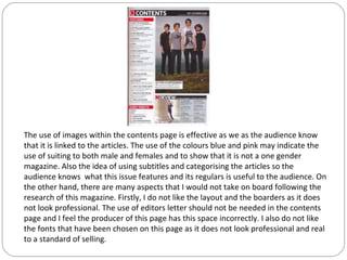 The use of images within the contents page is effective as we as the audience know
that it is linked to the articles. The use of the colours blue and pink may indicate the
use of suiting to both male and females and to show that it is not a one gender
magazine. Also the idea of using subtitles and categorising the articles so the
audience knows what this issue features and its regulars is useful to the audience. On
the other hand, there are many aspects that I would not take on board following the
research of this magazine. Firstly, I do not like the layout and the boarders as it does
not look professional. The use of editors letter should not be needed in the contents
page and I feel the producer of this page has this space incorrectly. I also do not like
the fonts that have been chosen on this page as it does not look professional and real
to a standard of selling.
 