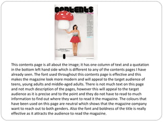 This contents page is all about the image; it has one column of text and a quotation
in the bottom left hand side which is different to any of the contents pages I have
already seen. The font used throughout this contents page is effective and this
makes the magazine look more modern and will appeal to the target audience of
teens, young adults and middle-aged adults. There is not much text on this page
and not much description of the pages, however this will appeal to the target
audience as it is precise and to the point and they do not have to read to much
information to find out where they want to read it the magazine. The colours that
have been used on this page are neutral which shows that the magazine company
want to reach out to both genders. Also the font and boldness of the title is really
effective as it attracts the audience to read the magazine.
 