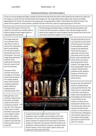 Luke Wilkes                                 Media Studies – A2


                                          Research and Planning – Film Poster Analysis 1

As we can see, the background image is located on the left hand side of the film poster which allows for the audience to clearly see
the image as it stands out from the text and the dark background. This image clearly shows a figure with red eyes and blood
appearing from his mouth. The character’s facial expression is emphasised by a ‘light’ in which shows the whole of its face. This
allows for the audience to clearly identify a possible character of the film as well as recognising the genre of this film.

The layout of the poster is Portrait. This           The dark background (black) helps to emphasis the dark atmosphere and
allows for more text to be included within it        tension that this film poster is trying to create. The dark background also
without having to make images smaller or             allows for the audience to clearly recognise that this may be horror film as the
reducing the font size of text.                      colour black symbolises tragedy, horror and death.

This image shows the                                                                                  The title of the film as we can
main character of the                                                                                 see is located near the centre
‘Saw’ films. For fans of                                                                              of the film poster. This allows
the first film, they will be                                                                          for the audience to clearly
able to easily identify                                                                               recognise and identify the
the character located in                                                                              movie that this poster is
the top left hand corner                                                                              advertising. The font of the
of this poster. This iconic                                                                           title seems to be of ‘scratch
image allows gaining the                                                                              marks’ which symbolises the
attention of the                                                                                      theme of horror as well as
audience and informing                                                                                describing the film and its
them of a second ‘Saw’                                                                                contents. The image of two
film to be released.                                                                                  dirty looking fingers which are
                                                                                                      covered in blood and dirt
The power of this
                                                                                                      emphasise to the audience
character seems to be
                                                                                                      the genre of the film and
very high as it is located
                                                                                                      shows what may feature
at the top of the poster.
                                                                                                      within the film.
The red eyes looking
down of this character
symbolises blood and                                                                                  As we can see, the sub-text of
death, whilst also                                                                                    the film is located directly
emphasising the                                                                                       underneath the film title. This
characters power that it                                                                              means that it is clearly visible
may have over others in                                                                               as the title is very bold and
the film. there is not                                                                                bright, contrasting against the
Although
                                                                                                      dark background of the poster
certificate rating on their
                                                                                                      in which allows for the
film poster, the target
                                                                                                      audience to clearly notice,
audience of this film in
                                                                                                      drawing their attention to it.
my opinion would be
                                                                                                      The sub-text also informs the
over 18’s. This is because
                                                                                                      audience of what this film
of the colours in which
                                                                                                      contains. It is also written in a
have been used, as well
                                                                                                      non-formal way, allowing for a
as the subject in which          Located at the lower centre of the film poster is the
                                                                                                      more realistic response from
implies ‘There will be           production name, company name and logo as well as the
                                                                                                      the audience with possible
blood’ allowing for the          distributors. This isn’t very important of advertising a film
                                                                                                      persuasion to watch the film
audience to be informed          poster; however it is located on this film poster to allow the
                                                                                                      when it is released.
of the possible contents         audience to make their own opinion of the film based on the
of the film.                     distributors and the production company’s reputation within
                                 the film industry. There is also a date in which informs the
                                 audience of release date of this film.
 