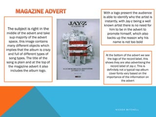 With a logo present the audience
                                   is able to identify who the artist is
                                    instantly, with Jay-z being a well
                                    known artist there is no need for
 The subject is right in the            him to be in the advert to
 middle of the advert and take        promote himself, which also
   sup majority of the advert         backs up the reason why his
  space, this image contains              name is not too bold
 many different objects which
implies that the album is crazy
  and full of different types of    At the bottom of the advert we see
   song types. The title of the       the logo of the record label, this
 song is plain and at the top of    shows they are also advertising the
  the magazine advert it also           record label of Jay-z. This is
    includes the album logo.         definitely not a typical rap album
                                       cover fonts vary based on the
                                     importance of the information on
                                                 the advert




                                            NICODA MITCHELL
 