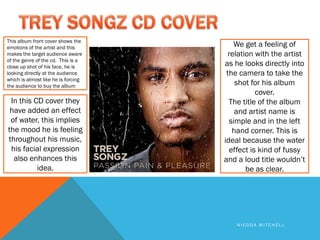 This album front cover shows the
emotions of the artist and this         We get a feeling of
makes the target audience aware       relation with the artist
of the genre of the cd. This is a
close up shot of his face, he is     as he looks directly into
looking directly at the audience      the camera to take the
which is almost like he is forcing
the audience to buy the album            shot for his album
                                                cover.
 In this CD cover they                 The title of the album
 have added an effect                    and artist name is
 of water, this implies                simple and in the left
the mood he is feeling                  hand corner. This is
throughout his music,                ideal because the water
 his facial expression                 effect is kind of fussy
  also enhances this                 and a loud title wouldn’t
          idea.                             be as clear.




                                         NICODA MITCHELL
 