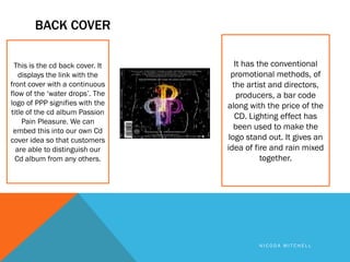 BACK COVER

 This is the cd back cover. It      It has the conventional
   displays the link with the      promotional methods, of
front cover with a continuous      the artist and directors,
flow of the ‘water drops’. The       producers, a bar code
logo of PPP signifies with the   along with the price of the
title of the cd album Passion
                                    CD. Lighting effect has
    Pain Pleasure. We can
 embed this into our own Cd
                                    been used to make the
cover idea so that customers      logo stand out. It gives an
  are able to distinguish our    idea of fire and rain mixed
  Cd album from any others.                 together.




                                          NICODA MITCHELL
 