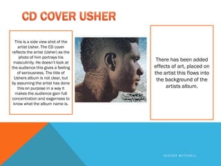 This is a side view shot of the
   artist Usher. The CD cover
reflects the artist (Usher) as the
    photo of him portrays his
 masculinity. He doesn’t look at
                                      There has been added
the audience this gives a feeling    effects of art, placed on
   of seriousness. The title of      the artist this flows into
 Ushers album is not clear, but       the background of the
by assuming the artist has done
   this on purpose in a way it            artists album.
  makes the audience gain full
concentration and eagerness to
 know what the album name is.




                                         NICODA MITCHELL
 