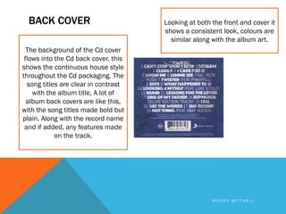 BACK COVER                          Looking at both the front and cover it
                                      shows a consistent look, colours are
                                        similar along with the album art.
  The background of the Cd cover
 flows into the Cd back cover, this
shows the continuous house style
throughout the Cd packaging. The
  song titles are clear in contrast
    with the album title. A lot of
  album back covers are like this,
with the song titles made bold but
plain. Along with the record name
 and if added, any features made
            on the track.




                                                      NICODA MITCHELL
 