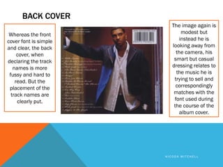 BACK COVER
                          The image again is
 Whereas the front             modest but
cover font is simple          instead he is
and clear, the back       looking away from
     cover, when            the camera, his
declaring the track        smart but casual
   names is more          dressing relates to
 fussy and hard to          the music he is
    read. But the          trying to sell and
 placement of the           correspondingly
  track names are          matches with the
     clearly put.          font used during
                           the course of the
                              album cover.




                       NICODA MITCHELL
 
