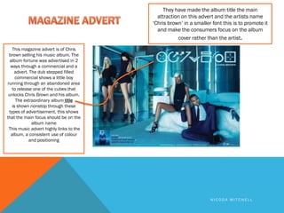 They have made the album title the main
                                           attraction on this advert and the artists name
                                         ‘Chris brown’ in a smaller font this is to promote it
                                           and make the consumers focus on the album
                                                    cover rather than the artist.
   This magazine advert is of Chris
 brown selling his music album. The
  album fortune was advertised in 2
  ways through a commercial and a
    advert. The dub stepped filled
     commercial shows a little boy
running through an abandoned area
   to release one of the cubes that
 unlocks Chris Brown and his album.
     The extraordinary album title
   is shown nonstop through these
 types of advertisement, this shows
that the main focus should be on the
             album name
 This music advert highly links to the
  album, a consistent use of colour
            and positioning




                                                                   NICODA MITCHELL
 