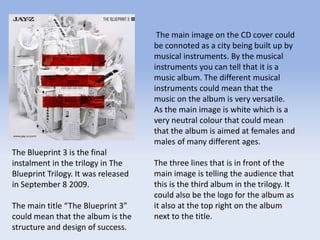 The main image on the CD cover could
be connoted as a city being built up by
musical instruments. By the musical
instruments you can tell that it is a
music album. The different musical
instruments could mean that the
music on the album is very versatile.
As the main image is white which is a
very neutral colour that could mean
that the album is aimed at females and
males of many different ages.
The three lines that is in front of the
main image is telling the audience that
this is the third album in the trilogy. It
could also be the logo for the album as
it also at the top right on the album
next to the title.
The Blueprint 3 is the final
instalment in the trilogy in The
Blueprint Trilogy. It was released
in September 8 2009.
The main title “The Blueprint 3”
could mean that the album is the
structure and design of success.
 
