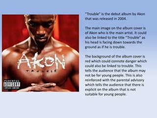 “Trouble” is the debut album by Akon
that was released in 2004.
The main image on the album cover is
of Akon who is the main artist. It could
also be linked to the title “Trouble” as
his head is facing down towards the
ground as if he is trouble.
The background of the album cover is
red which could connote danger which
could also be linked to trouble. This
tells the audience that the album may
not be for young people. This is also
reinforced with the parental advisory
which tells the audience that there is
explicit on the album that is not
suitable for young people.
 