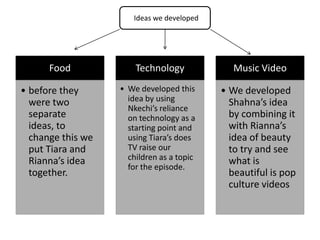 Ideas we developed




      Food             Technology             Music Video

• before they      • We developed this     • We developed
  were two           idea by using           Shahna’s idea
                     Nkechi’s reliance
  separate           on technology as a      by combining it
  ideas, to          starting point and      with Rianna’s
  change this we     using Tiara’s does      idea of beauty
  put Tiara and      TV raise our            to try and see
  Rianna’s idea      children as a topic     what is
                     for the episode.
  together.                                  beautiful is pop
                                             culture videos
 