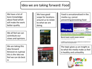 Idea we are taking forward: Food

We have a lot of         We have good          Food is sensationalised in the
basic knowledge          scope for locations   media e.g. cancer
about food which         around us to relate   preventing/provoking food
will make the work       to what we are
better quality           doing.


We all feel we can
contribute our
views and opinions


We are taking this                             The topic gives us an insight as
idea forward                                   to what the media make us feel
because as a group                             is healthy and unhealthy
this is the idea we
feel we can do best
in
 