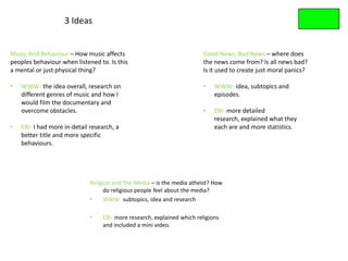 3 Ideas


Music And Behaviour – How music affects                                  Good News, Bad News – where does
peoples behaviour when listened to. Is this                              the news come from? Is all news bad?
a mental or just physical thing?                                         Is it used to create just moral panics?

•   WWW- the idea overall, research on                                   •   WWW- idea, subtopics and
    different genres of music and how I                                      episodes.
    would film the documentary and
    overcome obstacles.                                                  •   EBI- more detailed
                                                                             research, explained what they
•   EBI- I had more in-detail research, a                                    each are and more statistics.
    better title and more specific
    behaviours.




                             Religion and The Media – is the media atheist? How
                                   do religious people feel about the media?
                             •     WWW- subtopics, idea and research

                             •    EBI- more research, explained which religions
                                  and included a mini video.
 