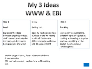 Idea 1                       Idea 2                       Idea 3

Food                         Raising kids                 Smoking

Exploring the ideas          Does TV (technology) raise   increase in teens smoking ,
between organic products     our kids or are we raising   different types of cigarettes.
and ‘normal’ products the    our kids? Explore the        Looking at branding – popular
increase and decrease in     different media platforms    and does anything on the
both products and why?       and do a experiment          packet mean anything
                                                          “smoking kills”.


 WWW: original ideas, food- not many of these
 documentaries
 EBI: more developed , explain how to film raising
 kids
 