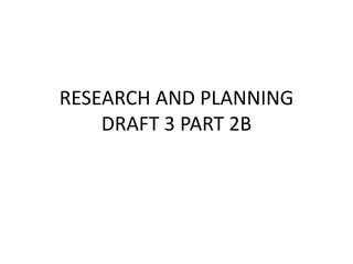 RESEARCH AND PLANNING
    DRAFT 3 PART 2B
 