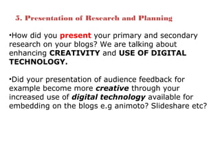 •How did you present your primary and secondary
research on your blogs? We are talking about
enhancing CREATIVITY and USE OF DIGITAL
TECHNOLOGY.
•Did your presentation of audience feedback for
example become more creative through your
increased use of digital technology available for
embedding on the blogs e.g animoto? Slideshare etc?
5. Presentation of Research and Planning
 