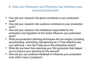 6. How your Research and Planning has informed your
practical production
 How did your research into genre contribute to your production
work?
 How did your research into audience contribute to your production
work?
 How did your research into institutions responsible for the
production and regulation of the media influence your production
work?
 What pre-production planning techniques did you employ (scripting,
storyboarding, shot-listing, flat-planning etc.)? How effective was
your planning – how did it help you in the production phase?
 What did you learn from planning your first production that helped
you to improve your planning for the second?
 How did you use audience feedback to influence your production
work while it was in progress?
 