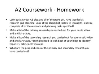 A2 Coursework - Homework
• Look back at your A2 blog and all of the posts you have labelled as
research and planning. Look at the Check List (below in this post)– did you
complete all of the research and planning tasks specified?
• Make a list of the primary research you carried out for your music video
and ancillary tasks.
• Make a list of the secondary research you carried out for your music video
and ancillary tasks. You might need to look back at your blogs to identify
theorists, articles etc you read.
• What are the pros and cons of the primary and secondary research you
have carried out?
 