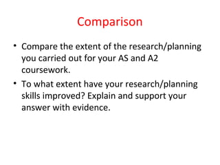Comparison
• Compare the extent of the research/planning
you carried out for your AS and A2
coursework.
• To what extent have your research/planning
skills improved? Explain and support your
answer with evidence.
 