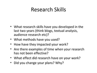 • What research skills have you developed in the
last two years (think blogs, textual analysis,
audience research etc)?
• What methods have you used?
• How have they impacted your work?
• Are there examples of time when your research
has not been effective?
• What effect did research have on your work?
• Did you change your plans? Why?
Research Skills
 
