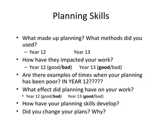• What made up planning? What methods did you
used?
– Year 12 Year 13
• How have they impacted your work?
– Year 12 (good/bad) Year 13 (good/bad)
• Are there examples of times when your planning
has been poor? IN YEAR 12?????
• What effect did planning have on your work?
• Year 12 (good/bad) Year 13 (good/bad)
• How have your planning skills develop?
• Did you change your plans? Why?
Planning Skills
 