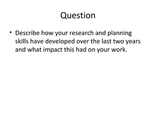 • Describe how your research and planning
skills have developed over the last two years
and what impact this had on your work.
Question
 