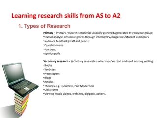 Learning research skills from AS to A2
Primary – Primary research is material uniquely gathered/generated by you/your group:
•textual analysis of similar genres through internet/TV/magazines/student exemplars
•audience feedback (staff and peers)
•Questionnaires
•vox pops,
•opinion polls
Secondary research - Secondary research is where you’ve read and used existing writing:
•Books
•Websites
•Newspapers
•Blogs
•Articles
•Theories e.g. Goodwin, Post Modernisn
•Class notes
•Viewing music videos, websites, digipack, adverts.
1. Types of Research
 