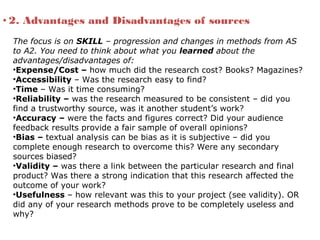 • 2. Advantages and Disadvantages of sources
The focus is on SKILL – progression and changes in methods from AS
to A2. You need to think about what you learned about the
advantages/disadvantages of:
•Expense/Cost – how much did the research cost? Books? Magazines?
•Accessibility – Was the research easy to find?
•Time – Was it time consuming?
•Reliability – was the research measured to be consistent – did you
find a trustworthy source, was it another student’s work?
•Accuracy – were the facts and figures correct? Did your audience
feedback results provide a fair sample of overall opinions?
•Bias – textual analysis can be bias as it is subjective – did you
complete enough research to overcome this? Were any secondary
sources biased?
•Validity – was there a link between the particular research and final
product? Was there a strong indication that this research affected the
outcome of your work?
•Usefulness – how relevant was this to your project (see validity). OR
did any of your research methods prove to be completely useless and
why?
 