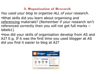 3. Organisation of Research
You used your blog to organise ALL of your research.
•What skills did you learn about organising and
referencing materials? (Remember if your research isn’t
referenced correctly then you will not get full marks –
labels1)
•How did your skills of organisation develop from AS and
A2? E.g. If it was the first time you used blogger at AS
did you find it easier to blog at A2?
 