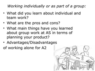 Working individually or as part of a group:
• What did you learn about individual and
team work?
• What are the pros and cons?
• What main things have you learned
about group work at AS in terms of
planning your product?
• Advantages/Disadvantages
of working alone for A2
 