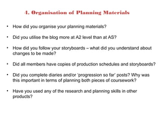 4. Organisation of Planning Materials
• How did you organise your planning materials?
• Did you utilise the blog more at A2 level than at AS?
• How did you follow your storyboards – what did you understand about
changes to be made?
• Did all members have copies of production schedules and storyboards?
• Did you complete diaries and/or ‘progression so far’ posts? Why was
this important in terms of planning both pieces of coursework?
• Have you used any of the research and planning skills in other
products?
 