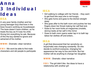 Anna                                                                                    Anna Azevedo

                                                                                          Part B

3 In d iv id u a l                         ID E A
Id e a s                                   • Girl walking to college with her friends - they want
                                             to get food she says she is not hungry.
ID E A                                     • She gets home and goes to the kitchen straight
A very poor family (mother and her           away
                                           • She goes after to the bath room and pushes her two
young teenager boy) that lives in the
boss house’s working as housekeeper.         fingers down her throat making her self feel sick
                                           • Goes to her room looks at magazines (models,
The boss doesn’t have children, so he
treats the boy as if it was his child.       skinny) looks at her self in the mirror
                                           • Goes to bath room opens water tap in to bath tap
Giving him everything he ask. Because
of this the boy started to ignore and        takes her clothes off and enters .
ashamed of his mother.
                                           ID E A
W W W : Dramatic -clear narrative           A girl that discovered that her sensitivity on
                                            boys(male) was changing constantly. So she
E B I : We wont be able to find male        decide to confront everyone, changing her
characters and old people to participate    appearance her way to live and think. But her
                                            mother will do anything to change her daughter.

                                            W W W : Dramatic -clear narrative

                                            E B I : The girl didn’t like the ideas to have a
                                            relationship with another girl
 