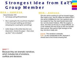S t r o n g e s t Id e a f r o m E a c h
                                                                                    Part B




     G roup Me mbe r
ID E A – V A N E S S A                    ID E A - A n d r e e a
                                            Girl who will do anything to get her breasts bigger.
                                            She meets a guy, and he makes her believe that if
                                            she will do modelling for him, he is going to give
                                            her implant for free. Her best friends tries to tell
                                            her, but she doesn’t believe. After the surgery is
                                            done, she finds out the boy is a drug trafficker, so
                                            in her implants she has drugs so she can transfer
                                            them around. She wants to get revenge on the
                                            boy, but she is really sick

                                            w w w The narrative is dramatic
                                            E B I Is very complicated to film, because it
                                            should have a lot of shots showing that.




  WHY ?
  Because they are dramatic narratives,
  which includes lots of emotions,
  conflicts and decisions
 