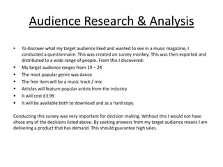 Audience Research & Analysis
•   To discover what my target audience liked and wanted to see in a music magazine, I
    conducted a questionnaire. This was created on survey monkey. This was then exported and
    distributed to a wide range of people. From this I discovered:
   My target audience ranges from 19 – 24
   The most popular genre was dance
   The free item will be a music track / mix
   Articles will feature popular artists from the industry
   It will cost £3.99
   It will be available both to download and as a hard copy.

Conducting this survey was very important for decision making. Without this I would not have
chose any of the decisions listed above. By seeking answers from my target audience means I am
delivering a product that has demand. This should guarantee high sales.
 