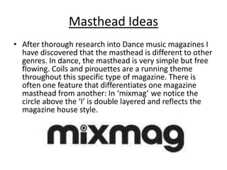 Masthead Ideas
• After thorough research into Dance music magazines I
  have discovered that the masthead is different to other
  genres. In dance, the masthead is very simple but free
  flowing. Coils and pirouettes are a running theme
  throughout this specific type of magazine. There is
  often one feature that differentiates one magazine
  masthead from another: In ‘mixmag’ we notice the
  circle above the ‘I’ is double layered and reflects the
  magazine house style.
 