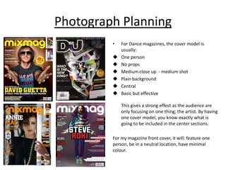 Photograph Planning
         •   For Dance magazines, the cover model is
             usually:
            One person
            No props
            Medium close up - medium shot
            Plain background
            Central
            Basic but effective

             This gives a strong effect as the audience are
             only focusing on one thing; the artist. By having
             one cover model, you know exactly what is
             going to be included in the center sections.

         For my magazine front cover, it will: feature one
         person, be in a neutral location, have minimal
         colour.
 