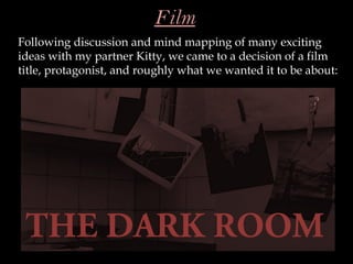 Film
Following discussion and mind mapping of many exciting
ideas with my partner Kitty, we came to a decision of a film
title, protagonist, and roughly what we wanted it to be about:




 THE DARK ROOM
 