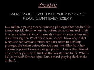 Synopsis
    WHAT WOULD YOU DO IF YOUR BIGGEST
         FEAR, DIDN’T EVEN EXIST?

Lux miller, a young award winning photographer has her life
turned upside down when she suffers an accident and is left
in a coma: where she continuously dreams a mysterious man
is murdering her. What she doesn’t expect however, is that
when she recovers and visits her dark room to develop
photographs taken before the accident, the killer from her
dreams is present in every single photo… Lux is then forced
onto a scary journey of finding this mysterious killer. Who is
he? Is he real? Or was it just Lux’s mind playing dark tricks
on her?...
 