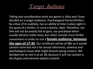 Target Audience
Taking into consideration what our genre is, Kitty and I have
decided on a target audience. Psychological horror/thrillers
by virtue of its subtlety, has an ability to hide in plain sight in
the guise of a thriller, or even a drama, label. Therefore, our
film will not be exactly full of gore, sex and blood which
usually attracts males more but rather include more thriller
conventions in order to suit a female audience, between
the ages of 17-35. Our certificate will be of 15+ as it would
contain some but not a lot sexual references, violence and
psychological issues that might disturb young viewers. We
decided not to rate it as an 18, because it will not contain a
lot of gore and extreme explicit content.
 