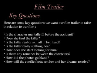 Film Trailer
   Key Questions
Here are some key questions we want our film trailer to raise
in relation to our film :

• Is the character mentally ill before the accident?
• Does she find the killer?
• Is the killer real or is it all in her head?
• Is the killer really stalking her?
• How does she start looking for him?
• Is there any romance between the characters?
• How did the photos go blank?
• How will the conflict between her and her dreams resolve?
 