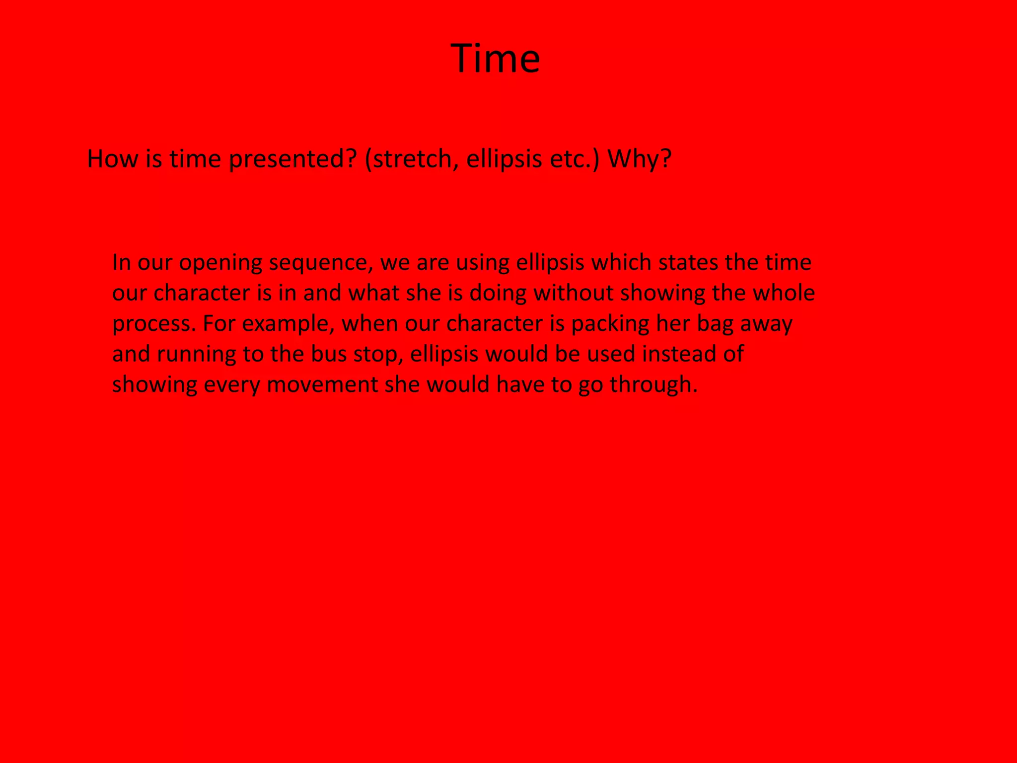 Time

How is time presented? (stretch, ellipsis etc.) Why?


  In our opening sequence, we are using ellipsis which states the time
  our character is in and what she is doing without showing the whole
  process. For example, when our character is packing her bag away
  and running to the bus stop, ellipsis would be used instead of
  showing every movement she would have to go through.
 