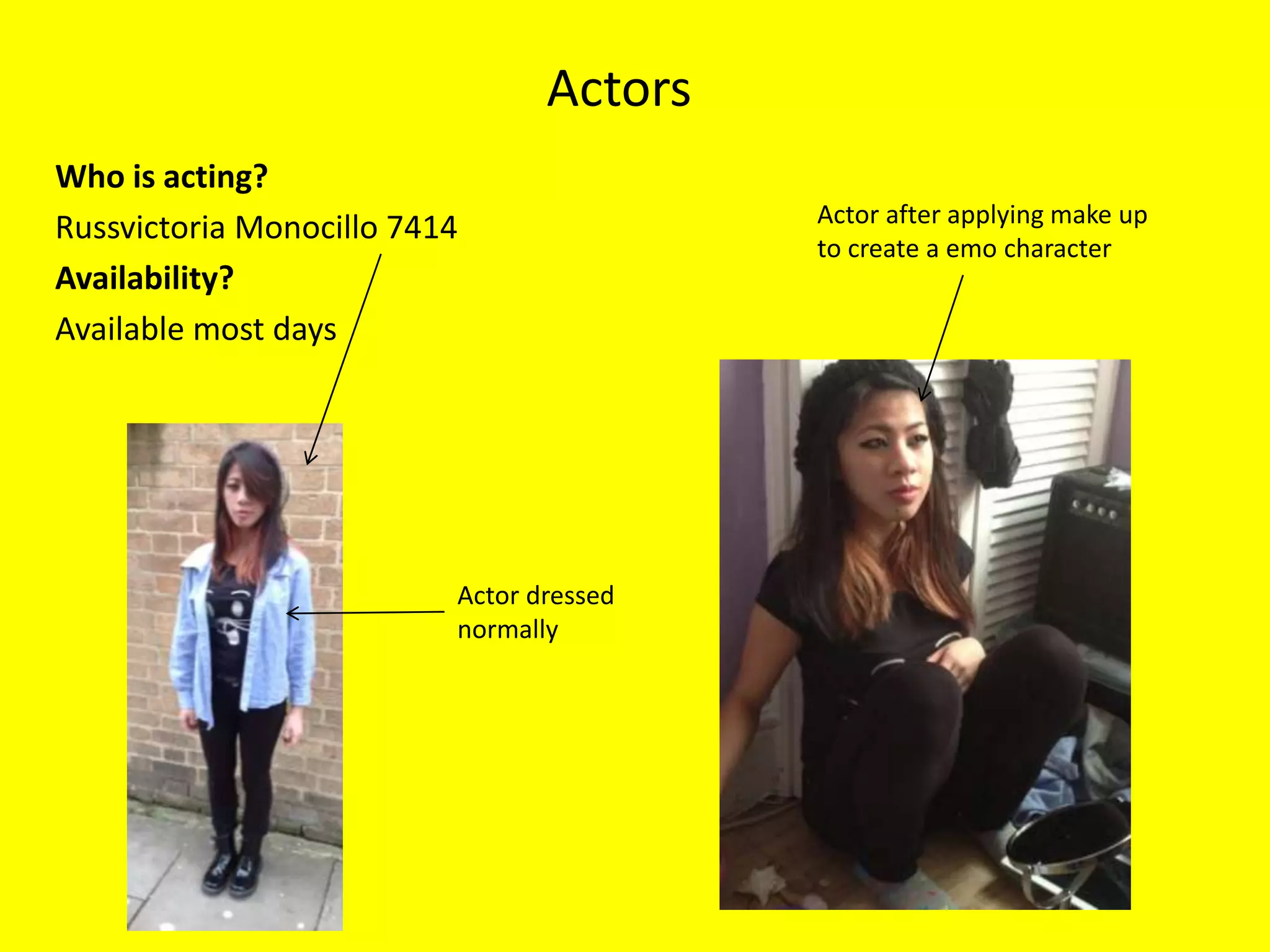 Actors
Who is acting?
                                          Actor after applying make up
Russvictoria Monocillo 7414
                                          to create a emo character
Availability?
Available most days




                          Actor dressed
                          normally
 