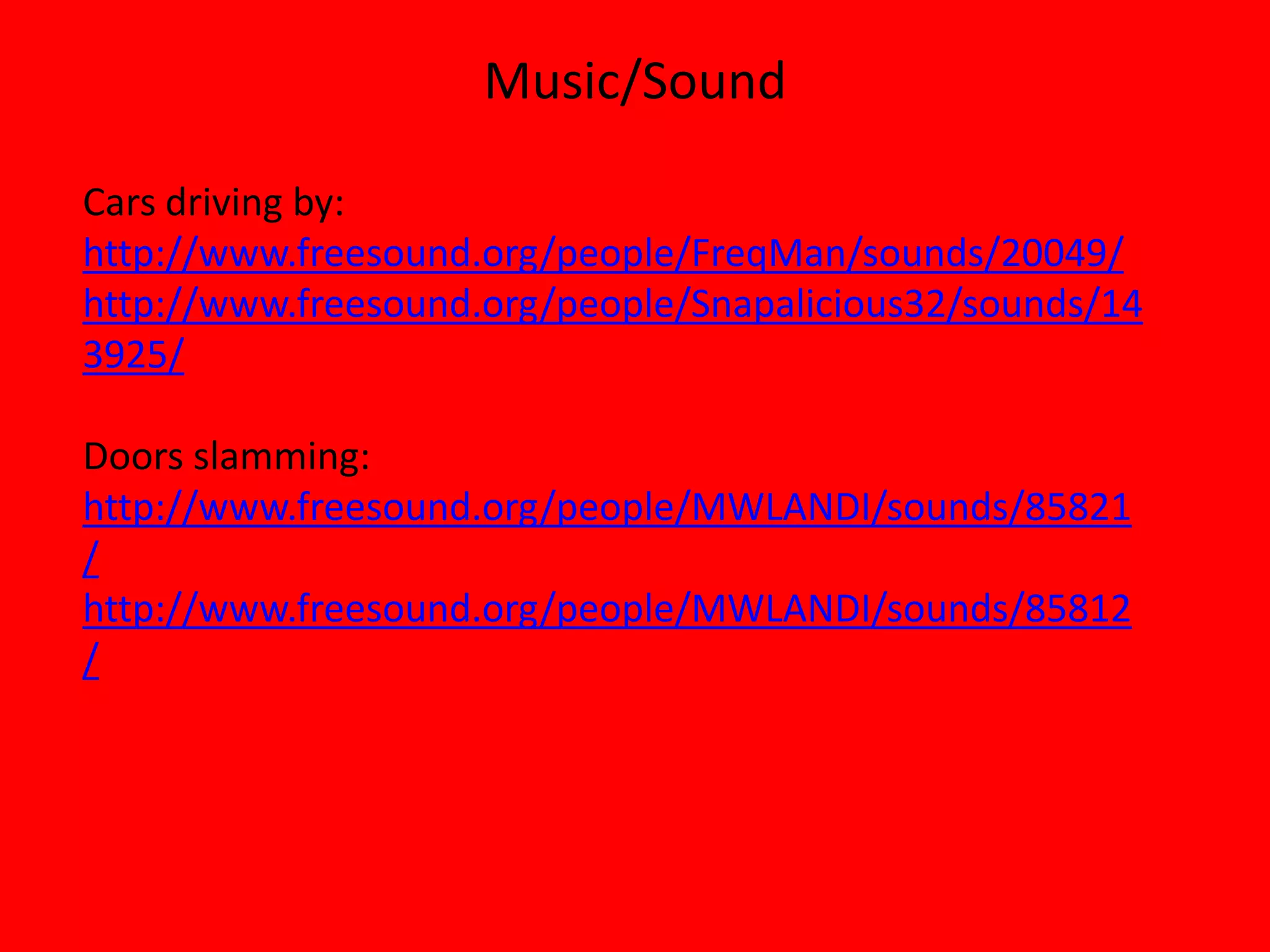 Music/Sound

Cars driving by:
http://www.freesound.org/people/FreqMan/sounds/20049/
http://www.freesound.org/people/Snapalicious32/sounds/14
3925/

Doors slamming:
http://www.freesound.org/people/MWLANDI/sounds/85821
/
http://www.freesound.org/people/MWLANDI/sounds/85812
/
 