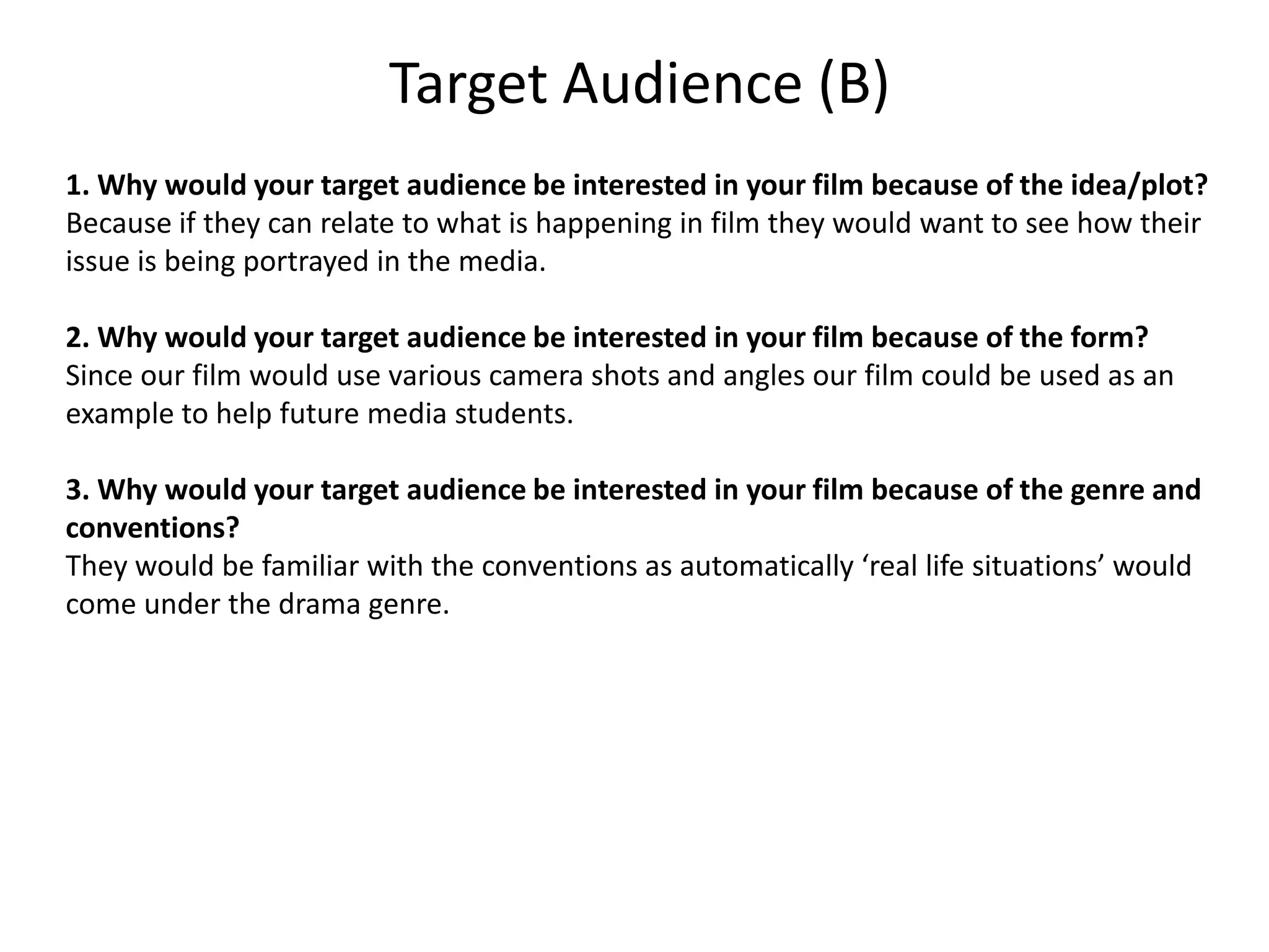 Target Audience (B)
1. Why would your target audience be interested in your film because of the idea/plot?
Because if they can relate to what is happening in film they would want to see how their
issue is being portrayed in the media.

2. Why would your target audience be interested in your film because of the form?
Since our film would use various camera shots and angles our film could be used as an
example to help future media students.

3. Why would your target audience be interested in your film because of the genre and
conventions?
They would be familiar with the conventions as automatically ‘real life situations’ would
come under the drama genre.
 