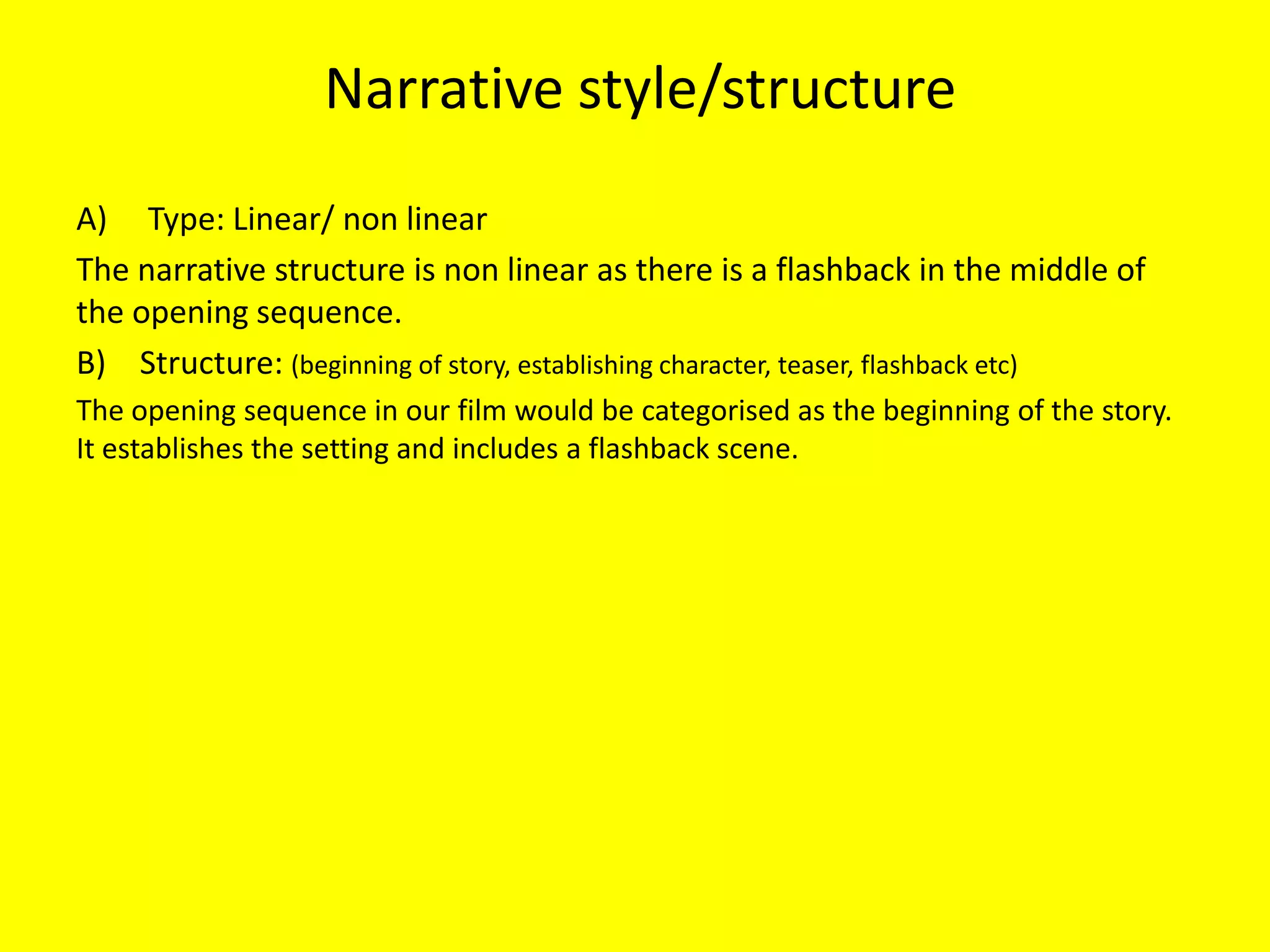 Narrative style/structure
A) Type: Linear/ non linear
The narrative structure is non linear as there is a flashback in the middle of
the opening sequence.
B) Structure: (beginning of story, establishing character, teaser, flashback etc)
The opening sequence in our film would be categorised as the beginning of the story.
It establishes the setting and includes a flashback scene.
 