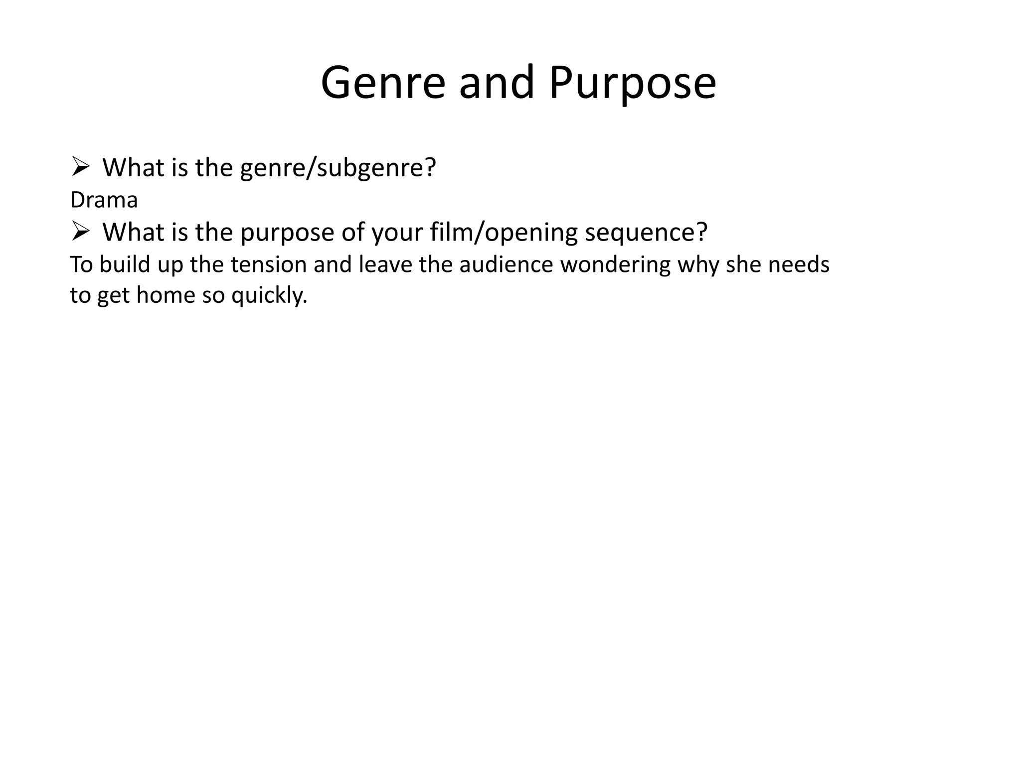 Genre and Purpose
 What is the genre/subgenre?
Drama
 What is the purpose of your film/opening sequence?
To build up the tension and leave the audience wondering why she needs
to get home so quickly.
 