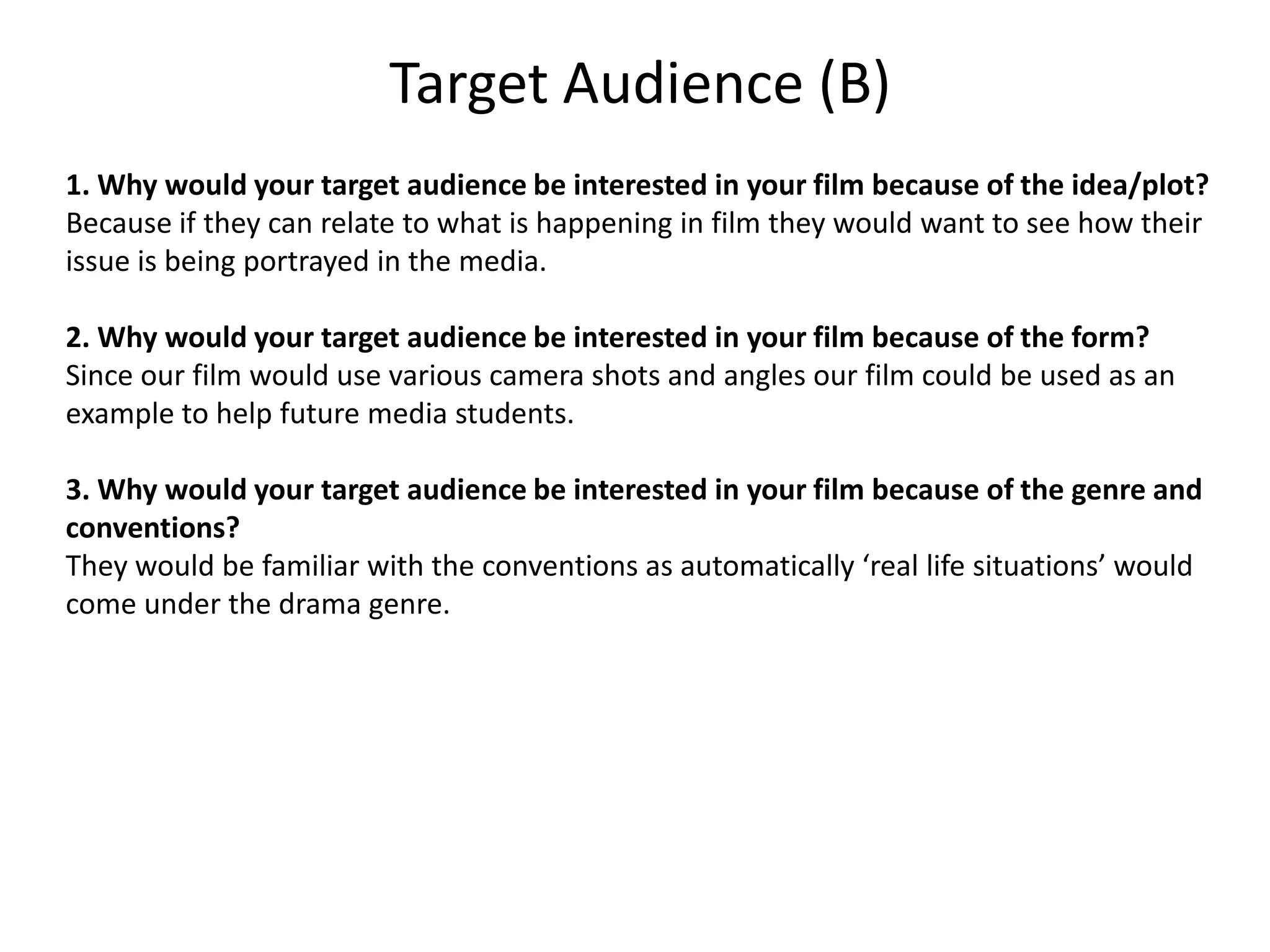 Target Audience (B)
1. Why would your target audience be interested in your film because of the idea/plot?
Because if they can relate to what is happening in film they would want to see how their
issue is being portrayed in the media.

2. Why would your target audience be interested in your film because of the form?
Since our film would use various camera shots and angles our film could be used as an
example to help future media students.

3. Why would your target audience be interested in your film because of the genre and
conventions?
They would be familiar with the conventions as automatically ‘real life situations’ would
come under the drama genre.
 