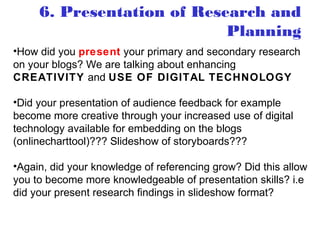 •How did you present your primary and secondary research
on your blogs? We are talking about enhancing
CREATIVITY and USE OF DIGITAL TECHNOLOGY
•Did your presentation of audience feedback for example
become more creative through your increased use of digital
technology available for embedding on the blogs
(onlinecharttool)??? Slideshow of storyboards???
•Again, did your knowledge of referencing grow? Did this allow
you to become more knowledgeable of presentation skills? i.e
did your present research findings in slideshow format?
6. Presentation of Research and
Planning
 