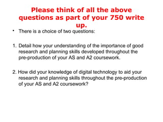 Please think of all the above
questions as part of your 750 write
up.
• There is a choice of two questions:
1. Detail how your understanding of the importance of good
research and planning skills developed throughout the
pre-production of your AS and A2 coursework.
2. How did your knowledge of digital technology to aid your
research and planning skills throughout the pre-production
of your AS and A2 coursework?
 