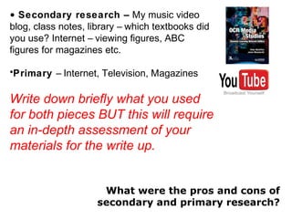 • Secondary research – My music video
blog, class notes, library – which textbooks did
you use? Internet – viewing figures, ABC
figures for magazines etc.
•Primary – Internet, Television, Magazines
Write down briefly what you used
for both pieces BUT this will require
an in-depth assessment of your
materials for the write up.
What were the pros and cons of
secondary and primary research?
 