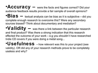 •Accuracy – were the facts and figures correct? Did your
audience feedback results provide a fair sample of overall opinions?
•Bias – textual analysis can be bias as it is subjective – did you
complete enough research to overcome this? Were any secondary
sources biased? Think about documentary and mediation?
•Validity – was there a link between the particular research
and final product? Was there a strong indication that this research
effected the outcome of your work – e.g you shouldn’t have researched
Indie CD covers if you were doing a metal song...
•Usefulness – how relevant was this to your project (see
validity). OR did any of your research methods prove to be completely
useless and why?
 