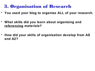 3. Organisation of Research
• You used your blog to organise ALL of your research.
• What skills did you learn about organising and
referencing materials?
• How did your skills of organisation develop from AS
and A2?
 
